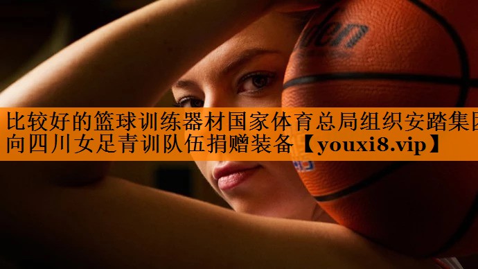 比较好的篮球训练器材国家体育总局组织安踏集团向四川女足青训队伍捐赠装备