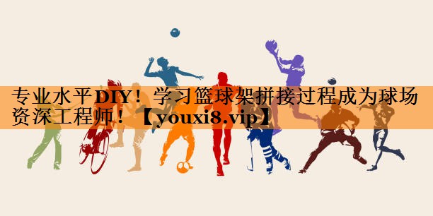 专业水平DIY!学习篮球架拼接过程成为球场资深工程师! 专业水平DIY!学习篮球架拼接过程成为球场资深工程师!